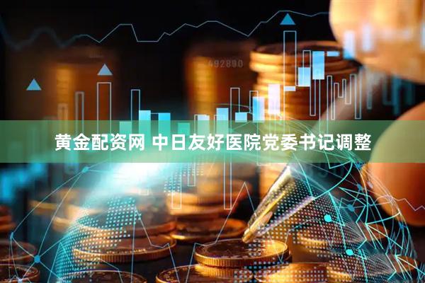 黄金配资网 中日友好医院党委书记调整