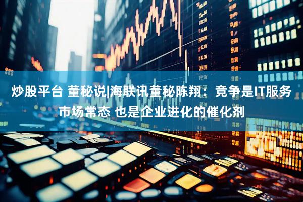 炒股平台 董秘说|海联讯董秘陈翔：竞争是IT服务市场常态 也是企业进化的催化剂
