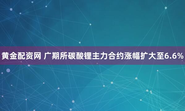 黄金配资网 广期所碳酸锂主力合约涨幅扩大至6.6%