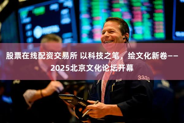 股票在线配资交易所 以科技之笔，绘文化新卷——2025北京文化论坛开幕