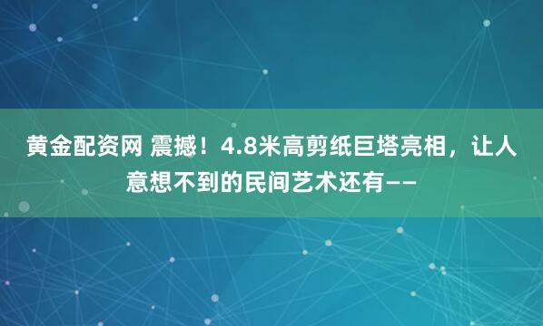 黄金配资网 震撼！4.8米高剪纸巨塔亮相，让人意想不到的民间艺术还有——
