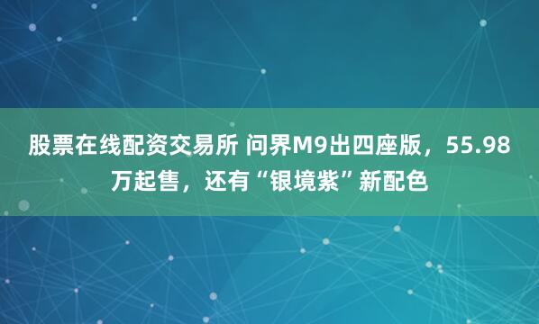 股票在线配资交易所 问界M9出四座版，55.98万起售，还有“银境紫”新配色
