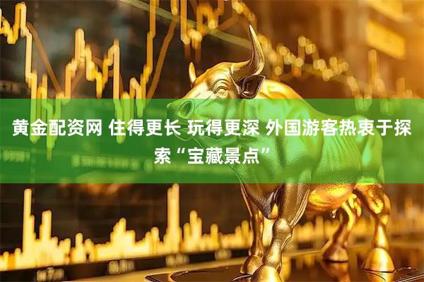 黄金配资网 住得更长 玩得更深 外国游客热衷于探索“宝藏景点”