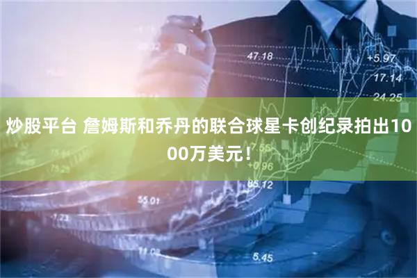 炒股平台 詹姆斯和乔丹的联合球星卡创纪录拍出1000万美元！