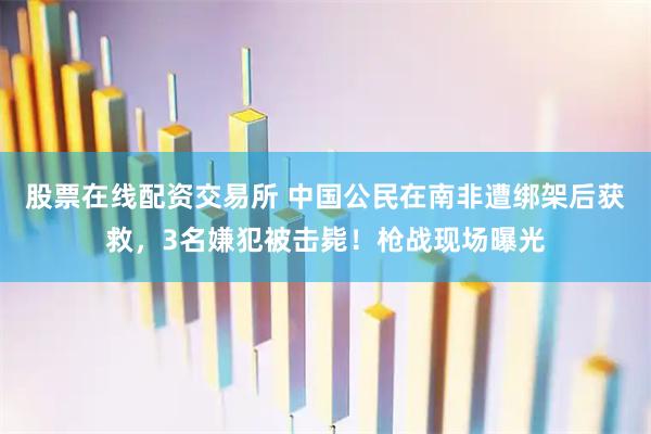 股票在线配资交易所 中国公民在南非遭绑架后获救，3名嫌犯被击毙！枪战现场曝光