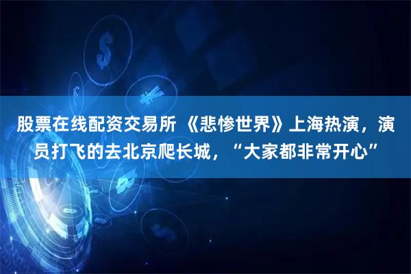 股票在线配资交易所 《悲惨世界》上海热演，演员打飞的去北京爬长城，“大家都非常开心”