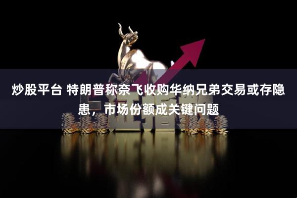 炒股平台 特朗普称奈飞收购华纳兄弟交易或存隐患，市场份额成关键问题