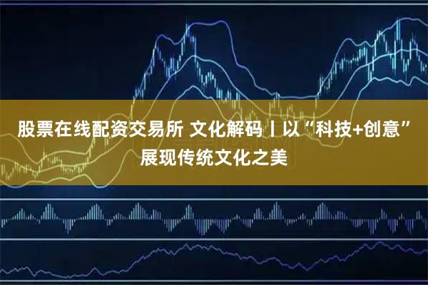 股票在线配资交易所 文化解码丨以“科技+创意”展现传统文化之美