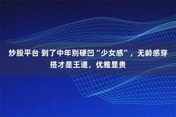 炒股平台 到了中年别硬凹“少女感”，无龄感穿搭才是王道，优雅显贵