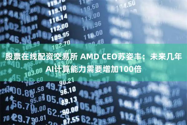 股票在线配资交易所 AMD CEO苏姿丰：未来几年AI计算能力需要增加100倍