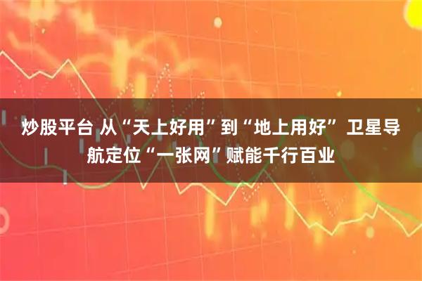 炒股平台 从“天上好用”到“地上用好” 卫星导航定位“一张网”赋能千行百业
