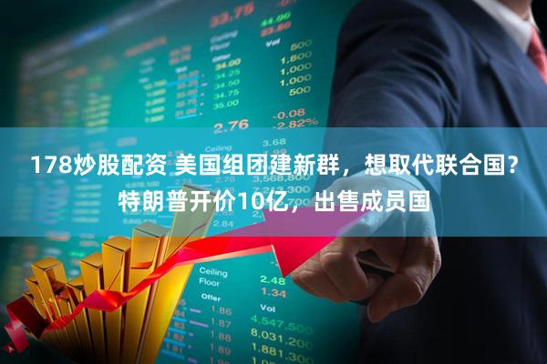 178炒股配资 美国组团建新群，想取代联合国？特朗普开价10亿，出售成员国