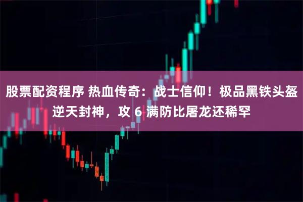 股票配资程序 热血传奇：战士信仰！极品黑铁头盔逆天封神，攻 6 满防比屠龙还稀罕