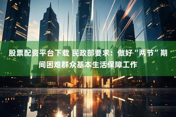 股票配资平台下载 民政部要求：做好“两节”期间困难群众基本生活保障工作