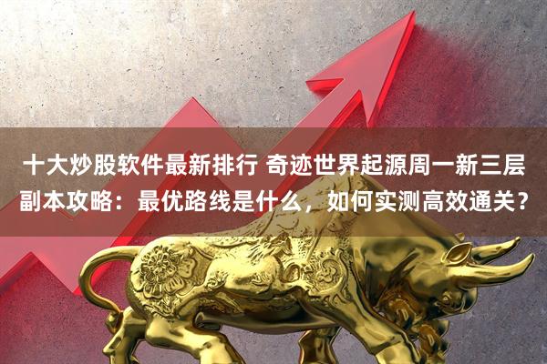 十大炒股软件最新排行 奇迹世界起源周一新三层副本攻略：最优路线是什么，如何实测高效通关？