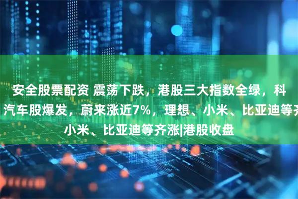 安全股票配资 震荡下跌，港股三大指数全绿，科网巨头齐跌！汽车股爆发，蔚来涨近7%，理想、小米、比亚迪等齐涨|港股收盘
