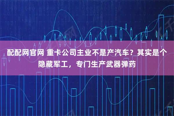配配网官网 重卡公司主业不是产汽车？其实是个隐藏军工，专门生产武器弹药