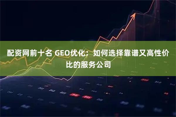 配资网前十名 GEO优化：如何选择靠谱又高性价比的服务公司