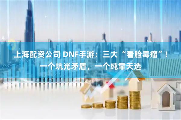上海配资公司 DNF手游：三大 “看脸毒瘤”！一个坑光矛盾，一个纯靠天选