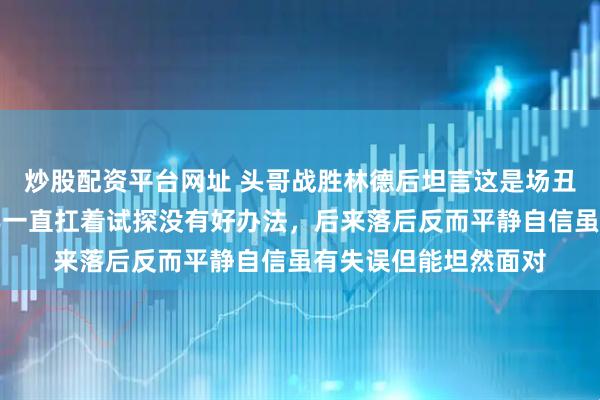 炒股配资平台网址 头哥战胜林德后坦言这是场丑陋胜利，前面一局半一直扛着试探没有好办法，后来落后反而平静自信虽有失误但能坦然面对