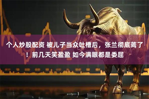 个人炒股配资 被儿子当众吐槽后，张兰彻底蔫了！前几天笑盈盈 如今满眼都是委屈