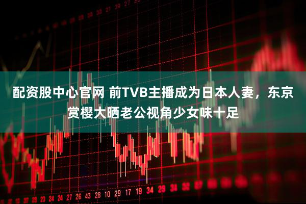 配资股中心官网 前TVB主播成为日本人妻，东京赏樱大晒老公视角少女味十足