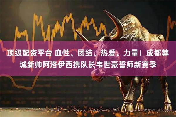 顶级配资平台 血性、团结、热爱、力量！成都蓉城新帅阿洛伊西携队长韦世豪誓师新赛季