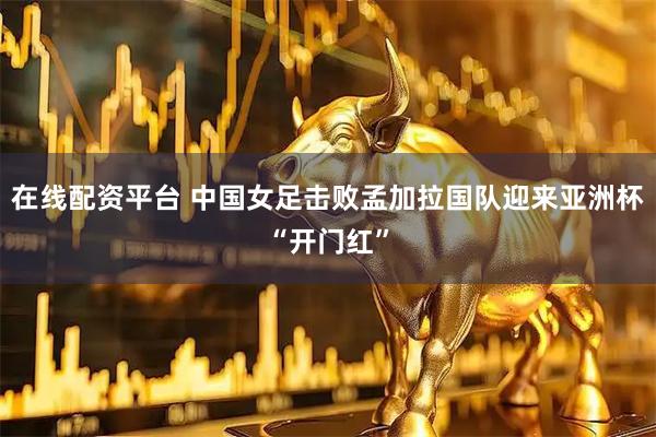 在线配资平台 中国女足击败孟加拉国队迎来亚洲杯“开门红”