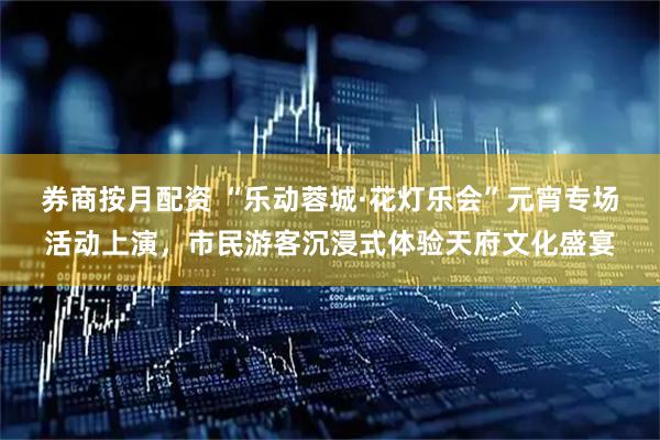 券商按月配资 “乐动蓉城·花灯乐会”元宵专场活动上演，市民游客沉浸式体验天府文化盛宴