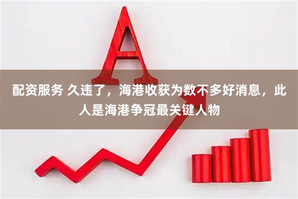 配资服务 久违了，海港收获为数不多好消息，此人是海港争冠最关键人物