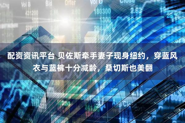 配资资讯平台 贝佐斯牵手妻子现身纽约，穿蓝风衣与蓝裤十分减龄，桑切斯也美翻