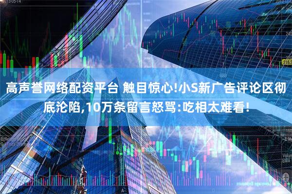 高声誉网络配资平台 触目惊心!小S新广告评论区彻底沦陷,10万条留言怒骂:吃相太难看!