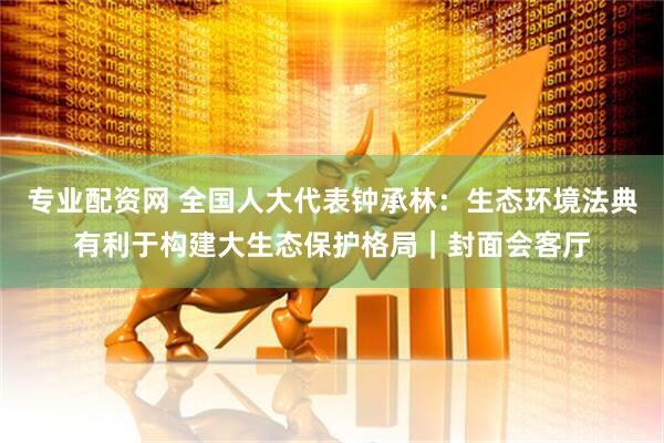 专业配资网 全国人大代表钟承林：生态环境法典有利于构建大生态保护格局｜封面会客厅