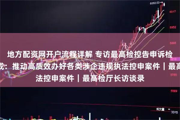 地方配资网开户流程详解 专访最高检控告申诉检察厅厅长陈鸷成：推动高质效办好各类涉企违规执法控申案件｜最高检厅长访谈录