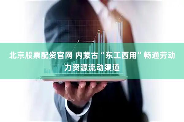北京股票配资官网 内蒙古“东工西用”畅通劳动力资源流动渠道