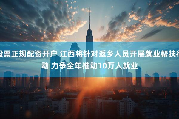 股票正规配资开户 江西将针对返乡人员开展就业帮扶行动 力争全年推动10万人就业