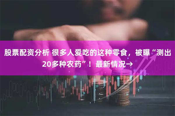 股票配资分析 很多人爱吃的这种零食，被曝“测出20多种农药”！最新情况→