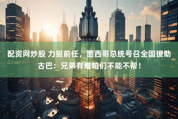 配资网炒股 力挺前任，墨西哥总统号召全国援助古巴：兄弟有难咱们不能不帮！