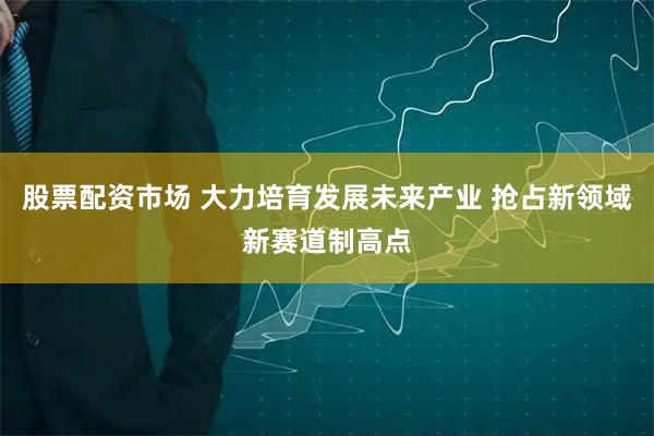 股票配资市场 大力培育发展未来产业 抢占新领域新赛道制高点