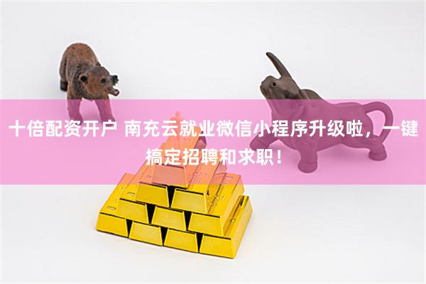 十倍配资开户 南充云就业微信小程序升级啦，一键搞定招聘和求职！