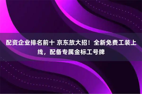 配资企业排名前十 京东放大招！全新免费工装上线，配备专属金标工号牌