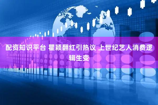 配资知识平台 瞿颖翻红引热议 上世纪艺人消费逻辑生变