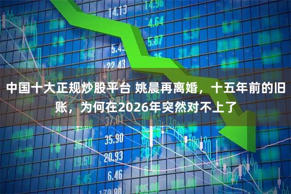 中国十大正规炒股平台 姚晨再离婚，十五年前的旧账，为何在2026年突然对不上了