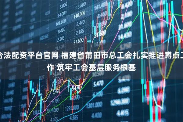 合法配资平台官网 福建省莆田市总工会扎实推进蹲点工作 筑牢工会基层服务根基
