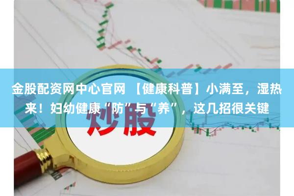 金股配资网中心官网 【健康科普】小满至，湿热来！妇幼健康“防”与“养”，这几招很关键