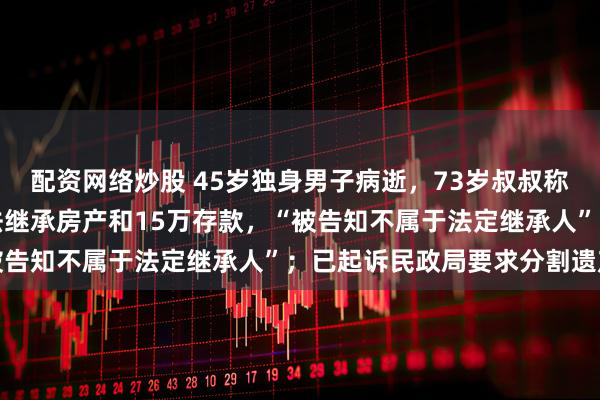 配资网络炒股 45岁独身男子病逝，73岁叔叔称每天陪伴侄子治疗却无法继承房产和15万存款，“被告知不属于法定继承人”；已起诉民政局要求分割遗产